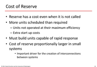Cost of Reserve
• Reserve has a cost even when it is not called
• More units scheduled than required
– Units not operated at their maximum efficiency
– Extra start up costs
• Must build units capable of rapid response
• Cost of reserve proportionally larger in small
systems
• Important driver for the creation of interconnections
between systems
© 2011 Daniel Kirschen and the University of Washington 22
 