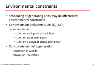 Environmental constraints
• Scheduling of generating units may be affected by
environmental constraints
• Constraints on pollutants such SO2, NOx
– Various forms:
• Limit on each plant at each hour
• Limit on plant over a year
• Limit on a group of plants over a year
• Constraints on hydro generation
– Protection of wildlife
– Navigation, recreation
© 2011 Daniel Kirschen and the University of Washington 23
 