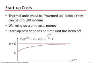 Start-up Costs
• Thermal units must be “warmed up” before they
can be brought on-line
• Warming up a unit costs money
• Start-up cost depends on time unit has been off
© 2011 Daniel Kirschen and the University of Washington 25
SCi (ti
OFF
) = ai + bi (1 - e
-
ti
OFF
t i
)
ti
OFF
αi
αi + βi
 