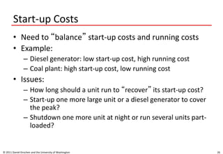 Start-up Costs
• Need to “balance” start-up costs and running costs
• Example:
– Diesel generator: low start-up cost, high running cost
– Coal plant: high start-up cost, low running cost
• Issues:
– How long should a unit run to “recover” its start-up cost?
– Start-up one more large unit or a diesel generator to cover
the peak?
– Shutdown one more unit at night or run several units part-
loaded?
© 2011 Daniel Kirschen and the University of Washington 26
 
