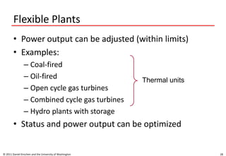 Flexible Plants
• Power output can be adjusted (within limits)
• Examples:
– Coal-fired
– Oil-fired
– Open cycle gas turbines
– Combined cycle gas turbines
– Hydro plants with storage
• Status and power output can be optimized
© 2011 Daniel Kirschen and the University of Washington 28
Thermal units
 