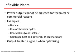 Inflexible Plants
• Power output cannot be adjusted for technical or
commercial reasons
• Examples:
– Nuclear
– Run-of-the-river hydro
– Renewables (wind, solar,…)
– Combined heat and power (CHP, cogeneration)
• Output treated as given when optimizing
© 2011 Daniel Kirschen and the University of Washington 29
 