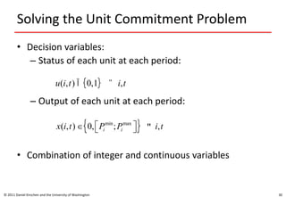Solving the Unit Commitment Problem
• Decision variables:
– Status of each unit at each period:
– Output of each unit at each period:
• Combination of integer and continuous variables
© 2011 Daniel Kirschen and the University of Washington 30
u(i,t) Î 0,1{ }   " i,t
x(i,t) Î 0, Pi
min
;Pi
max
éë ùû{ }  " i,t
 