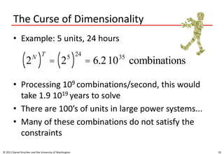 The Curse of Dimensionality
• Example: 5 units, 24 hours
• Processing 109 combinations/second, this would
take 1.9 1019 years to solve
• There are 100’s of units in large power systems...
• Many of these combinations do not satisfy the
constraints
© 2011 Daniel Kirschen and the University of Washington 35
2N
( )
T
= 25
( )
24
= 6.21035
combinations
 