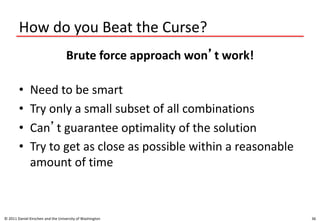 How do you Beat the Curse?
Brute force approach won’t work!
• Need to be smart
• Try only a small subset of all combinations
• Can’t guarantee optimality of the solution
• Try to get as close as possible within a reasonable
amount of time
© 2011 Daniel Kirschen and the University of Washington 36
 