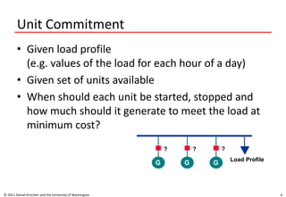 Unit Commitment
• Given load profile
(e.g. values of the load for each hour of a day)
• Given set of units available
• When should each unit be started, stopped and
how much should it generate to meet the load at
minimum cost?
© 2011 Daniel Kirschen and the University of Washington 4
G G G
Load Profile
? ? ?
 
