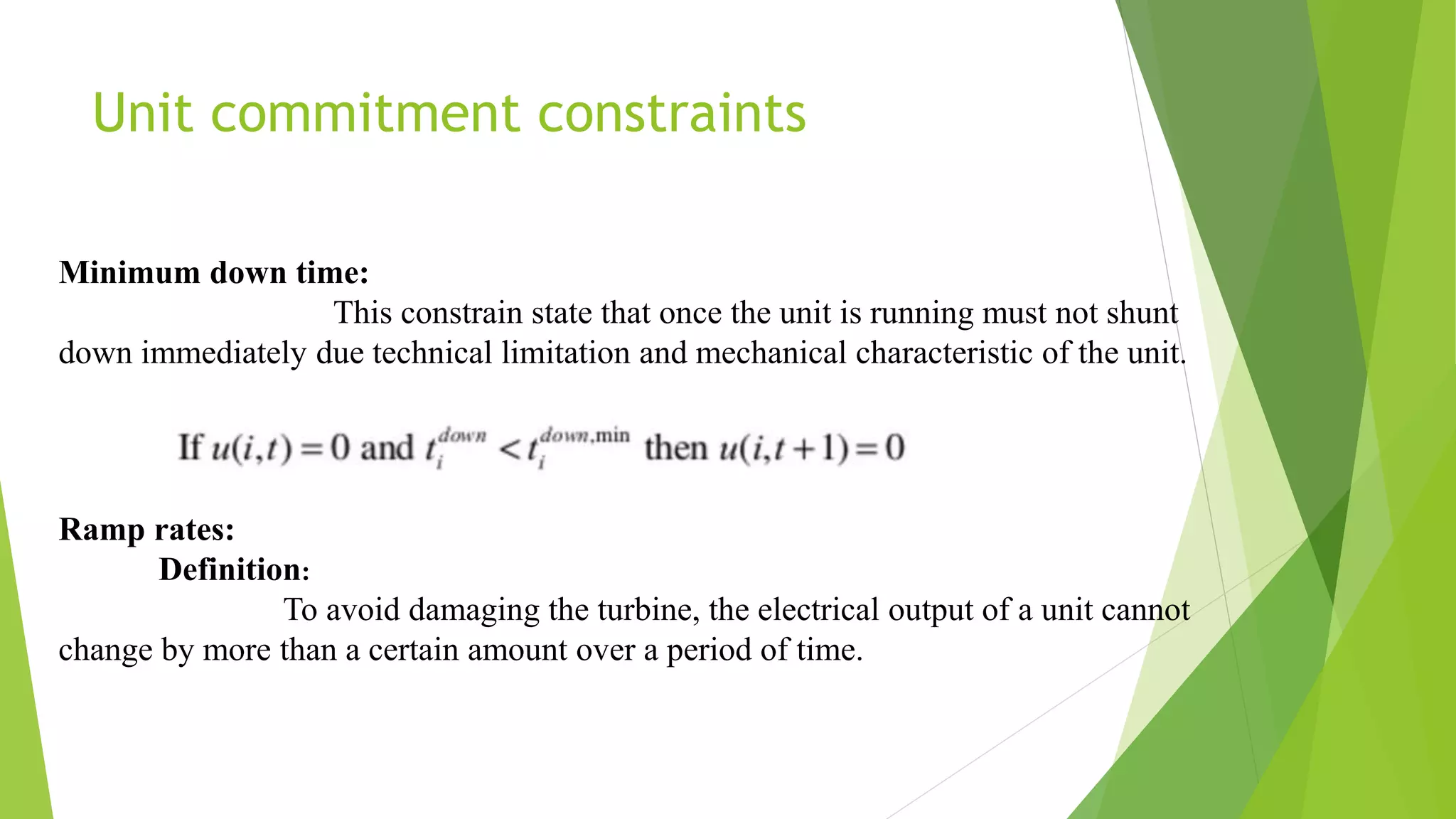 Unit commitment constraints
Ramp rates:
Definition:
To avoid damaging the turbine, the electrical output of a unit cannot
change by more than a certain amount over a period of time.
Minimum down time:
This constrain state that once the unit is running must not shunt
down immediately due technical limitation and mechanical characteristic of the unit.
 