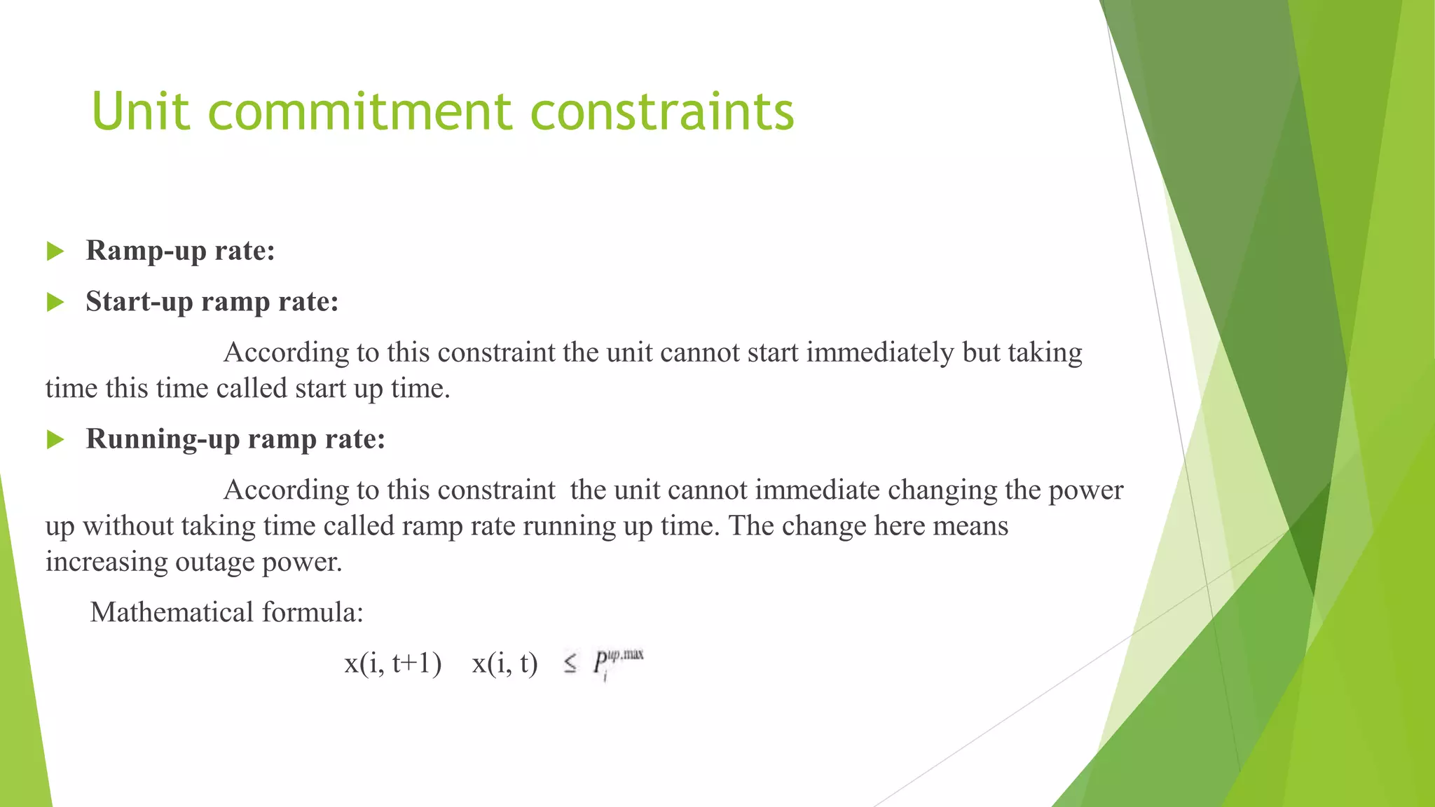 Unit commitment constraints
 Ramp-up rate:
 Start-up ramp rate:
According to this constraint the unit cannot start immediately but taking
time this time called start up time.
 Running-up ramp rate:
According to this constraint the unit cannot immediate changing the power
up without taking time called ramp rate running up time. The change here means
increasing outage power.
Mathematical formula:
x(i, t+1) x(i, t)
 