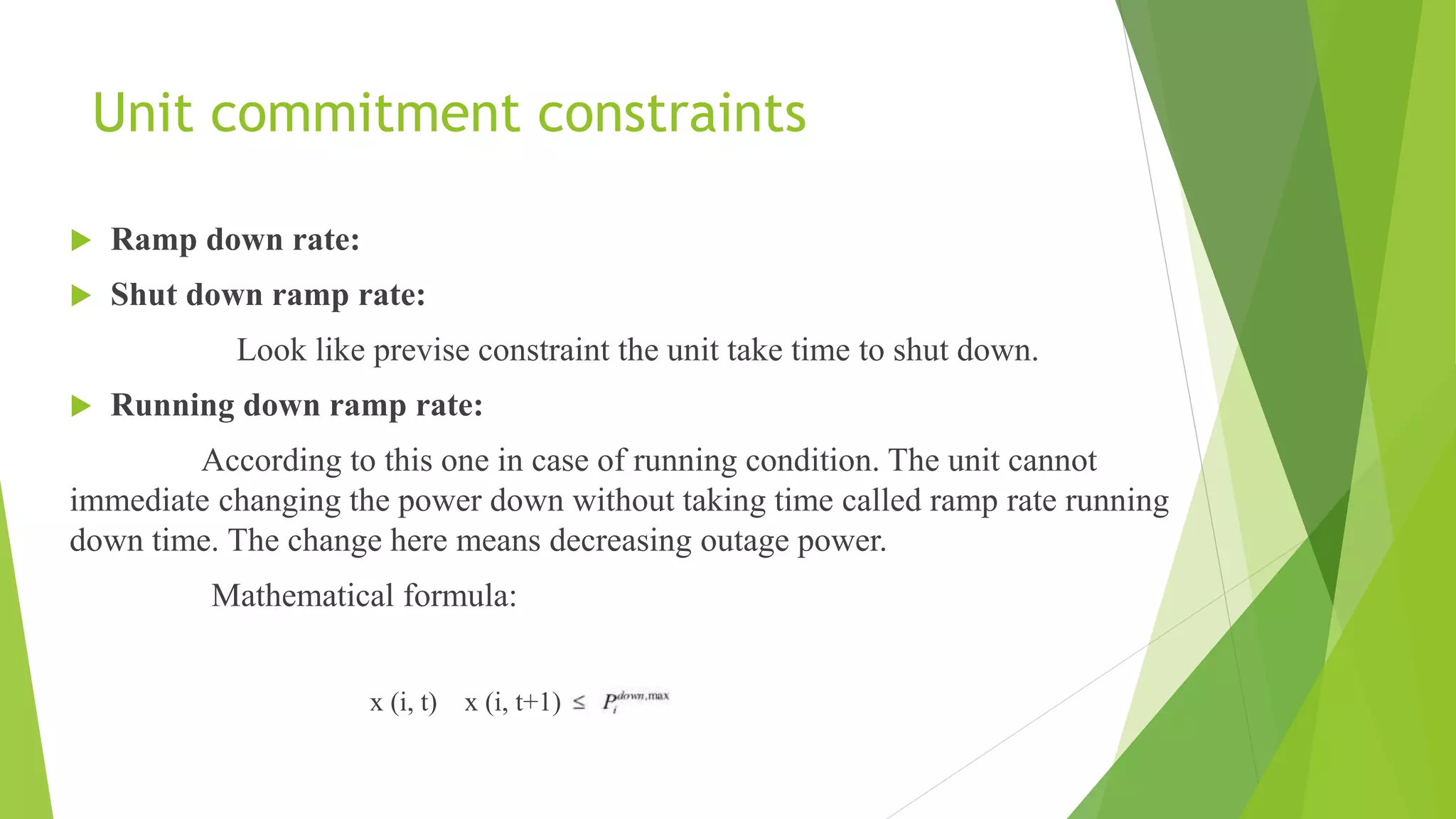 Unit commitment constraints
 Ramp down rate:
 Shut down ramp rate:
Look like previse constraint the unit take time to shut down.
 Running down ramp rate:
According to this one in case of running condition. The unit cannot
immediate changing the power down without taking time called ramp rate running
down time. The change here means decreasing outage power.
Mathematical formula:
x (i, t) x (i, t+1)
 