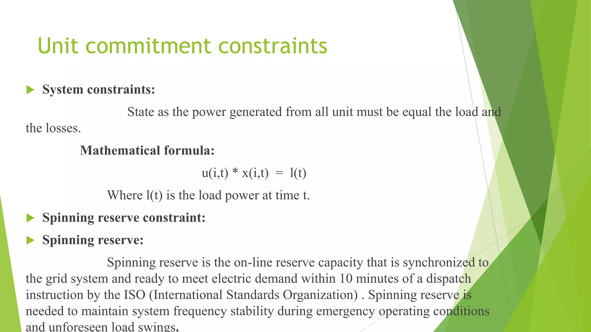 Unit commitment constraints
 System constraints:
State as the power generated from all unit must be equal the load and
the losses.
Mathematical formula:
u(i,t) * x(i,t) = l(t)
Where l(t) is the load power at time t.
 Spinning reserve constraint:
 Spinning reserve:
Spinning reserve is the on-line reserve capacity that is synchronized to
the grid system and ready to meet electric demand within 10 minutes of a dispatch
instruction by the ISO (International Standards Organization) . Spinning reserve is
needed to maintain system frequency stability during emergency operating conditions
and unforeseen load swings.
 