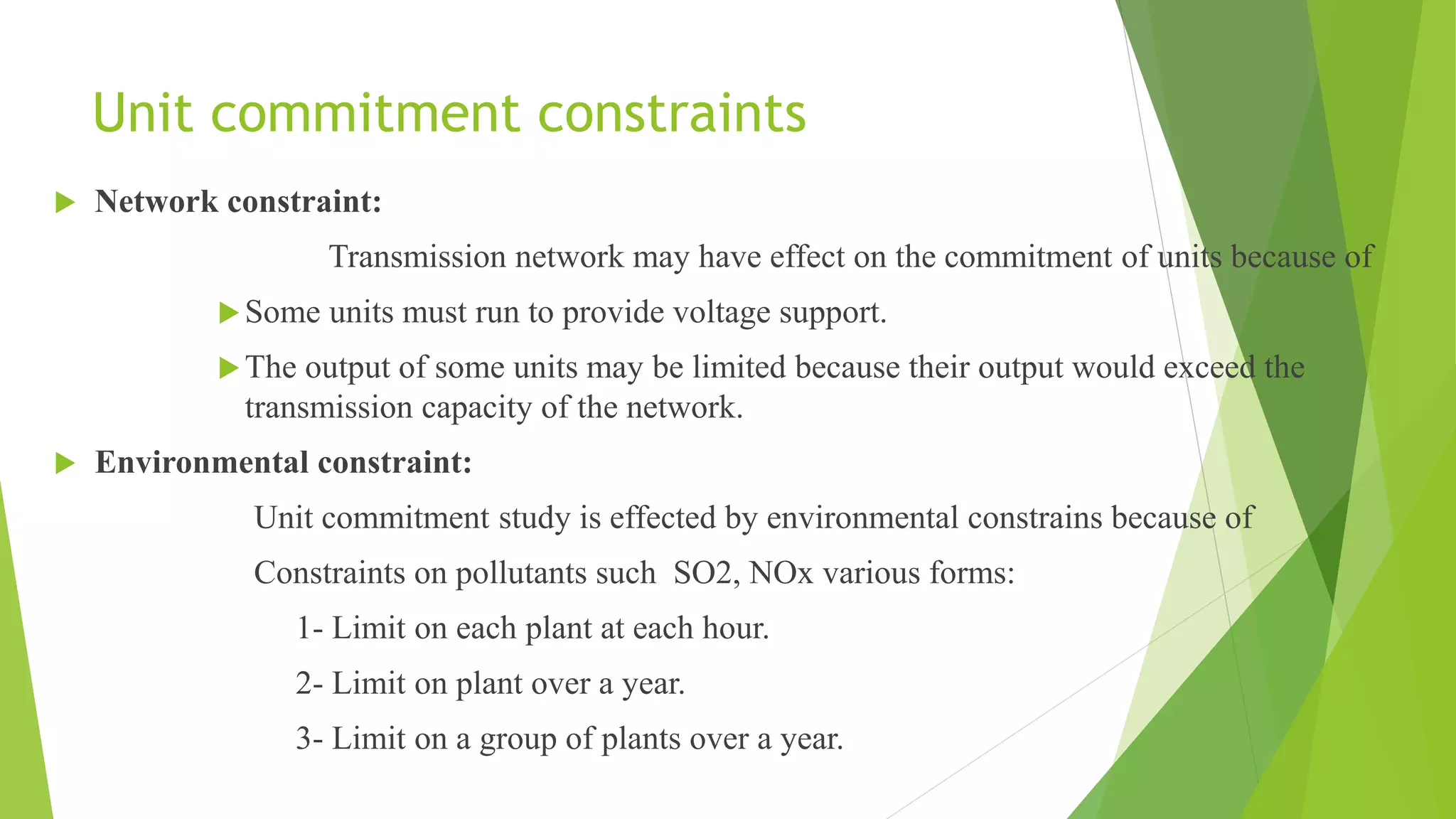 Unit commitment constraints
 Network constraint:
Transmission network may have effect on the commitment of units because of
Some units must run to provide voltage support.
The output of some units may be limited because their output would exceed the
transmission capacity of the network.
 Environmental constraint:
Unit commitment study is effected by environmental constrains because of
Constraints on pollutants such SO2, NOx various forms:
1- Limit on each plant at each hour.
2- Limit on plant over a year.
3- Limit on a group of plants over a year.
 