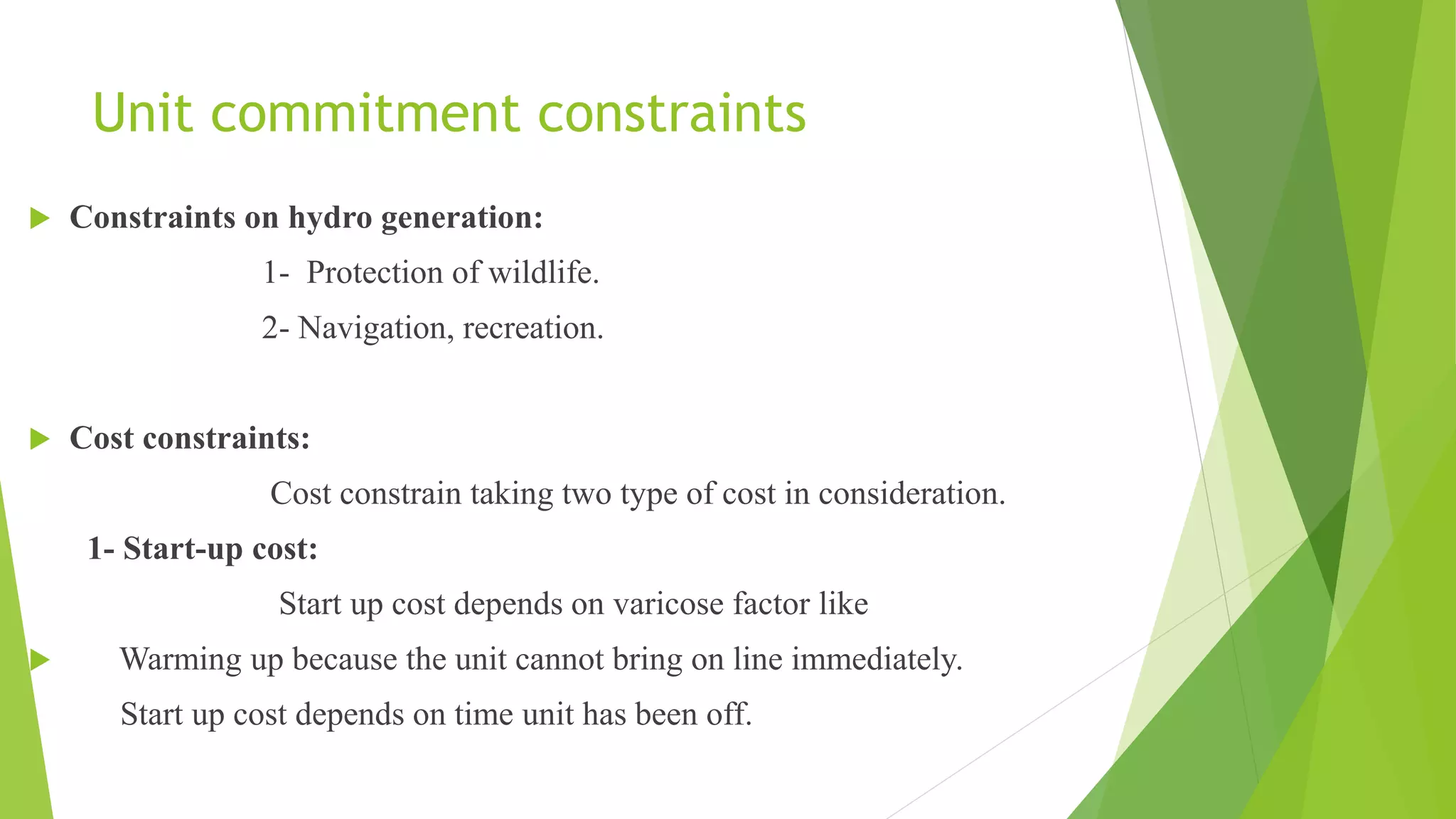 Unit commitment constraints
 Constraints on hydro generation:
1- Protection of wildlife.
2- Navigation, recreation.
 Cost constraints:
Cost constrain taking two type of cost in consideration.
1- Start-up cost:
Start up cost depends on varicose factor like
 Warming up because the unit cannot bring on line immediately.
Start up cost depends on time unit has been off.
 