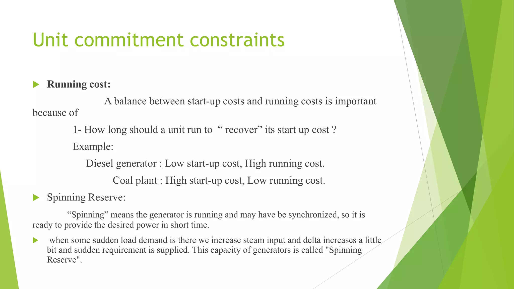Unit commitment constraints
 Running cost:
A balance between start-up costs and running costs is important
because of
1- How long should a unit run to “ recover” its start up cost ?
Example:
Diesel generator : Low start-up cost, High running cost.
Coal plant : High start-up cost, Low running cost.
 Spinning Reserve:
“Spinning” means the generator is running and may have be synchronized, so it is
ready to provide the desired power in short time.
 when some sudden load demand is there we increase steam input and delta increases a little
bit and sudden requirement is supplied. This capacity of generators is called "Spinning
Reserve".
 