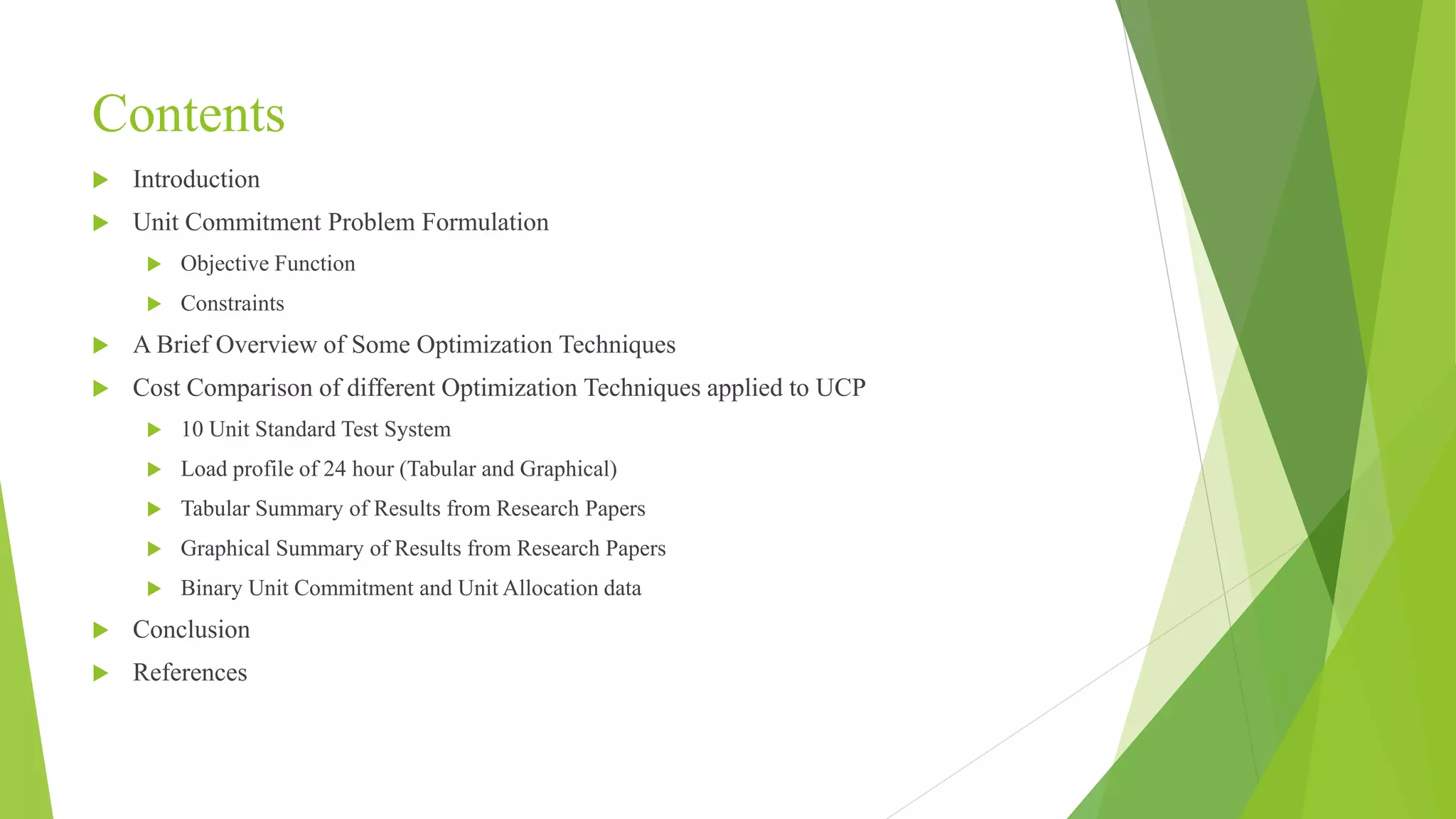 Contents
 Introduction
 Unit Commitment Problem Formulation
 Objective Function
 Constraints
 A Brief Overview of Some Optimization Techniques
 Cost Comparison of different Optimization Techniques applied to UCP
 10 Unit Standard Test System
 Load profile of 24 hour (Tabular and Graphical)
 Tabular Summary of Results from Research Papers
 Graphical Summary of Results from Research Papers
 Binary Unit Commitment and Unit Allocation data
 Conclusion
 References
 