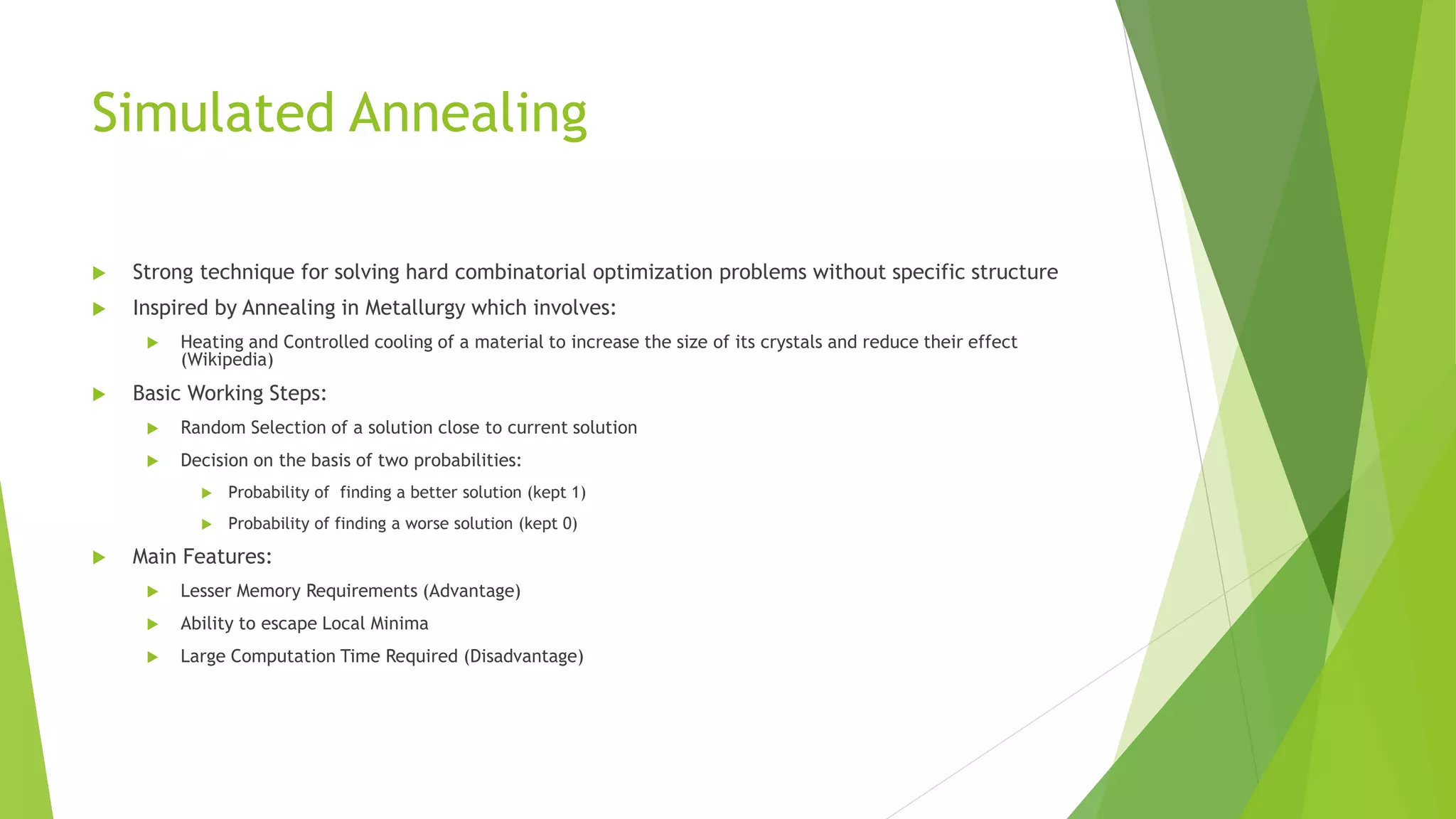 Simulated Annealing
 Strong technique for solving hard combinatorial optimization problems without specific structure
 Inspired by Annealing in Metallurgy which involves:
 Heating and Controlled cooling of a material to increase the size of its crystals and reduce their effect
(Wikipedia)
 Basic Working Steps:
 Random Selection of a solution close to current solution
 Decision on the basis of two probabilities:
 Probability of finding a better solution (kept 1)
 Probability of finding a worse solution (kept 0)
 Main Features:
 Lesser Memory Requirements (Advantage)
 Ability to escape Local Minima
 Large Computation Time Required (Disadvantage)
 