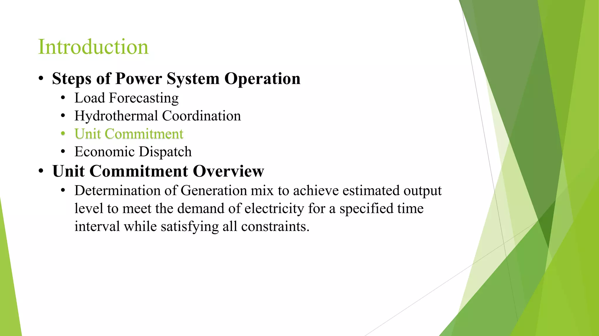 Introduction
• Steps of Power System Operation
• Load Forecasting
• Hydrothermal Coordination
• Unit Commitment
• Economic Dispatch
• Unit Commitment Overview
• Determination of Generation mix to achieve estimated output
level to meet the demand of electricity for a specified time
interval while satisfying all constraints.
 