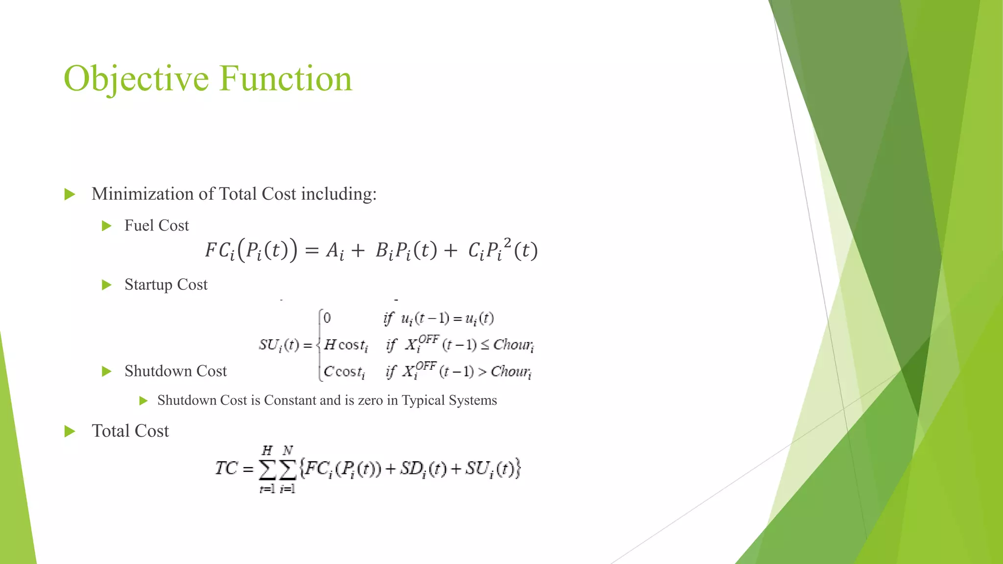 Objective Function
 Minimization of Total Cost including:
 Fuel Cost
𝐹𝐶𝑖 𝑃𝑖 𝑡 = 𝐴𝑖 + 𝐵𝑖 𝑃𝑖 𝑡 + 𝐶𝑖 𝑃𝑖
2
(𝑡)
 Startup Cost
 Shutdown Cost
 Shutdown Cost is Constant and is zero in Typical Systems
 Total Cost
 