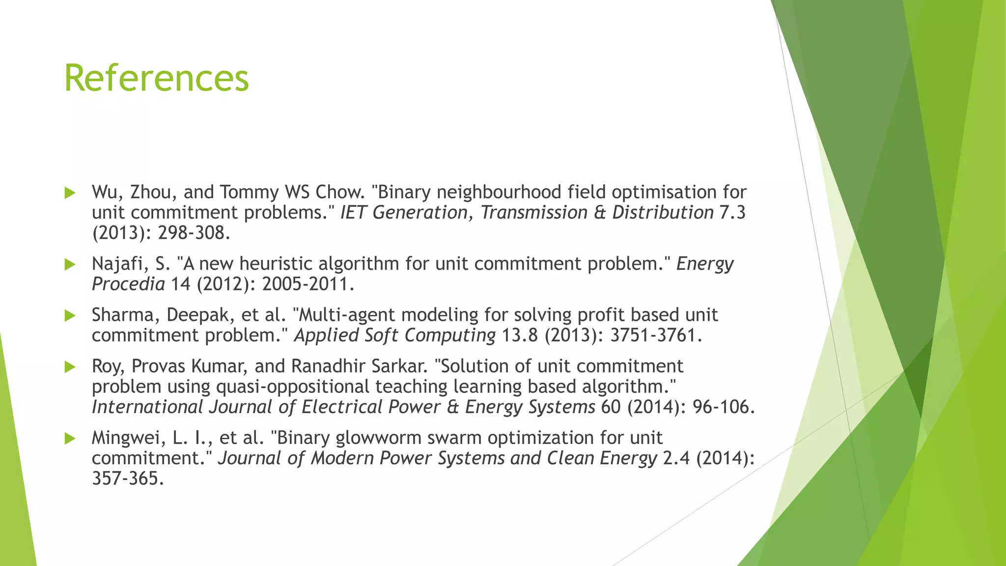 References
 Wu, Zhou, and Tommy WS Chow. "Binary neighbourhood field optimisation for
unit commitment problems." IET Generation, Transmission & Distribution 7.3
(2013): 298-308.
 Najafi, S. "A new heuristic algorithm for unit commitment problem." Energy
Procedia 14 (2012): 2005-2011.
 Sharma, Deepak, et al. "Multi-agent modeling for solving profit based unit
commitment problem." Applied Soft Computing 13.8 (2013): 3751-3761.
 Roy, Provas Kumar, and Ranadhir Sarkar. "Solution of unit commitment
problem using quasi-oppositional teaching learning based algorithm."
International Journal of Electrical Power & Energy Systems 60 (2014): 96-106.
 Mingwei, L. I., et al. "Binary glowworm swarm optimization for unit
commitment." Journal of Modern Power Systems and Clean Energy 2.4 (2014):
357-365.
 