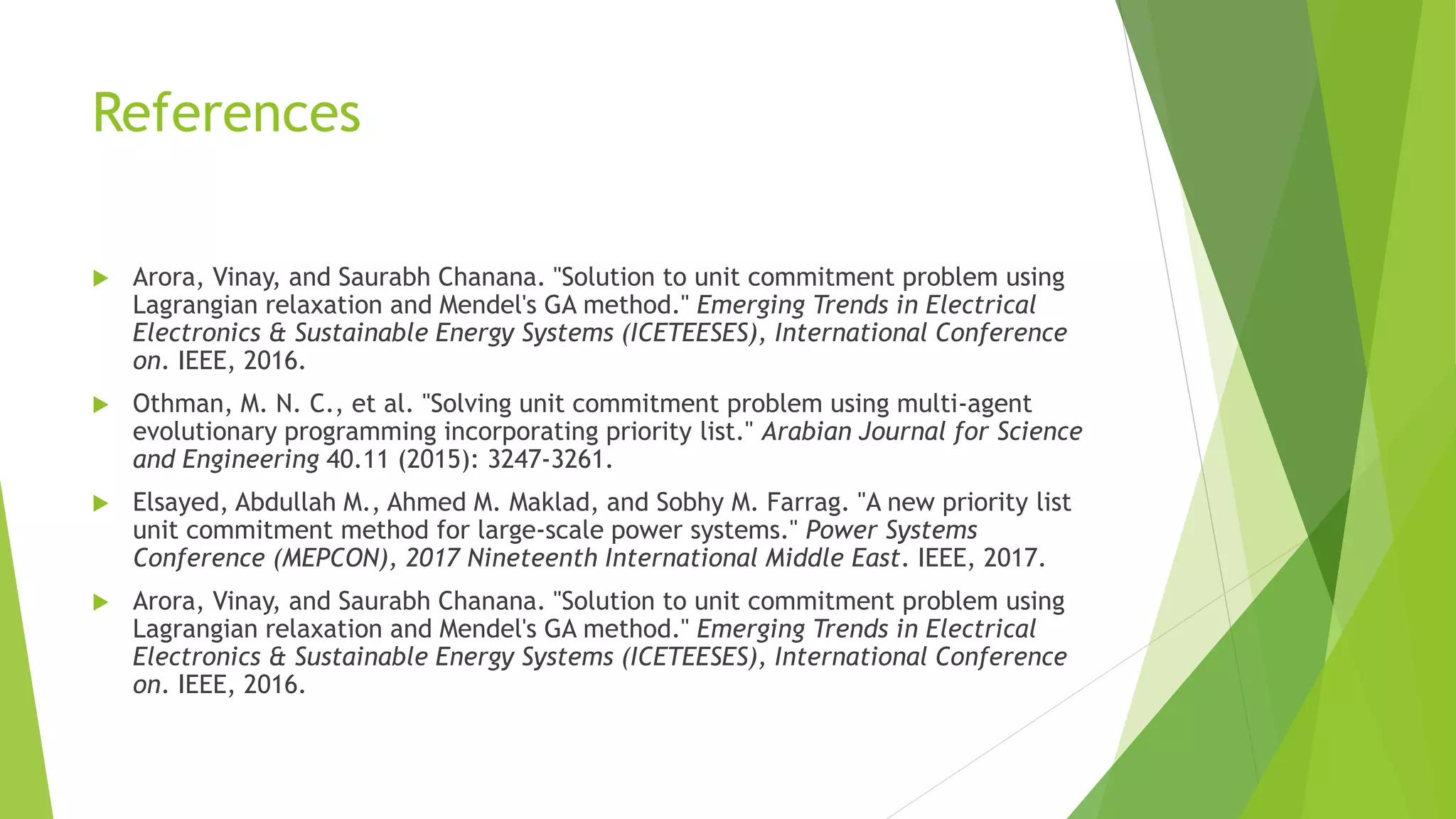 References
 Arora, Vinay, and Saurabh Chanana. "Solution to unit commitment problem using
Lagrangian relaxation and Mendel's GA method." Emerging Trends in Electrical
Electronics & Sustainable Energy Systems (ICETEESES), International Conference
on. IEEE, 2016.
 Othman, M. N. C., et al. "Solving unit commitment problem using multi-agent
evolutionary programming incorporating priority list." Arabian Journal for Science
and Engineering 40.11 (2015): 3247-3261.
 Elsayed, Abdullah M., Ahmed M. Maklad, and Sobhy M. Farrag. "A new priority list
unit commitment method for large-scale power systems." Power Systems
Conference (MEPCON), 2017 Nineteenth International Middle East. IEEE, 2017.
 Arora, Vinay, and Saurabh Chanana. "Solution to unit commitment problem using
Lagrangian relaxation and Mendel's GA method." Emerging Trends in Electrical
Electronics & Sustainable Energy Systems (ICETEESES), International Conference
on. IEEE, 2016.
 