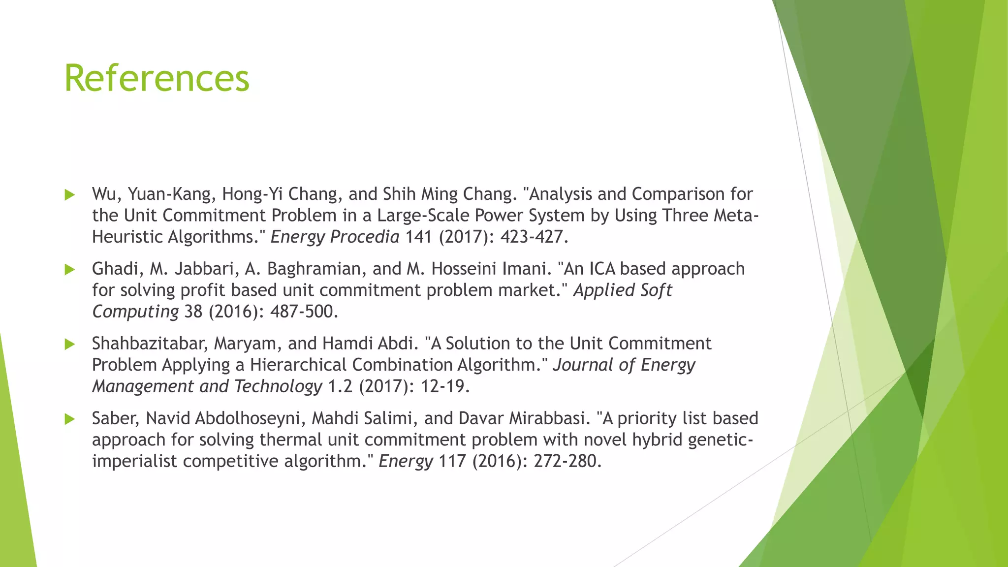 References
 Wu, Yuan-Kang, Hong-Yi Chang, and Shih Ming Chang. "Analysis and Comparison for
the Unit Commitment Problem in a Large-Scale Power System by Using Three Meta-
Heuristic Algorithms." Energy Procedia 141 (2017): 423-427.
 Ghadi, M. Jabbari, A. Baghramian, and M. Hosseini Imani. "An ICA based approach
for solving profit based unit commitment problem market." Applied Soft
Computing 38 (2016): 487-500.
 Shahbazitabar, Maryam, and Hamdi Abdi. "A Solution to the Unit Commitment
Problem Applying a Hierarchical Combination Algorithm." Journal of Energy
Management and Technology 1.2 (2017): 12-19.
 Saber, Navid Abdolhoseyni, Mahdi Salimi, and Davar Mirabbasi. "A priority list based
approach for solving thermal unit commitment problem with novel hybrid genetic-
imperialist competitive algorithm." Energy 117 (2016): 272-280.
 
