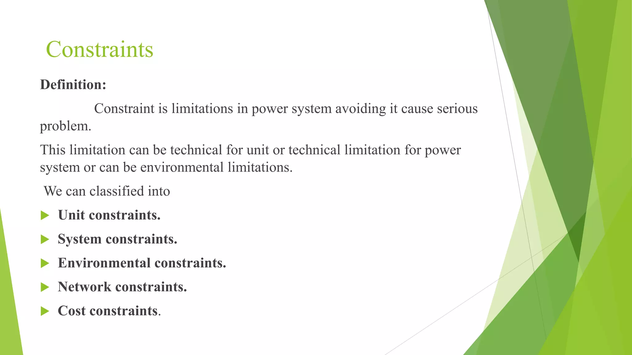 Constraints
Definition:
Constraint is limitations in power system avoiding it cause serious
problem.
This limitation can be technical for unit or technical limitation for power
system or can be environmental limitations.
We can classified into
 Unit constraints.
 System constraints.
 Environmental constraints.
 Network constraints.
 Cost constraints.
 