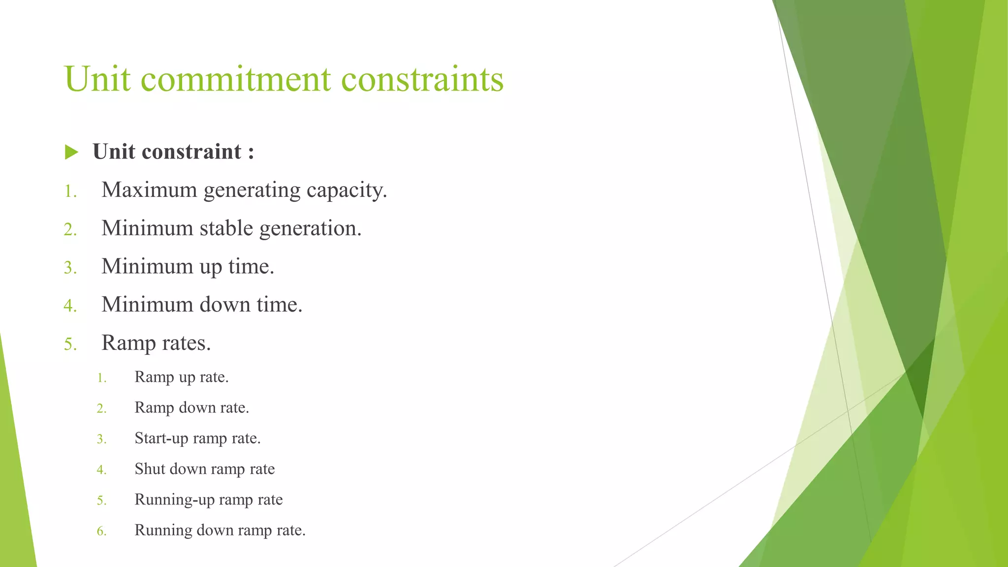 Unit commitment constraints
 Unit constraint :
1. Maximum generating capacity.
2. Minimum stable generation.
3. Minimum up time.
4. Minimum down time.
5. Ramp rates.
1. Ramp up rate.
2. Ramp down rate.
3. Start-up ramp rate.
4. Shut down ramp rate
5. Running-up ramp rate
6. Running down ramp rate.
 