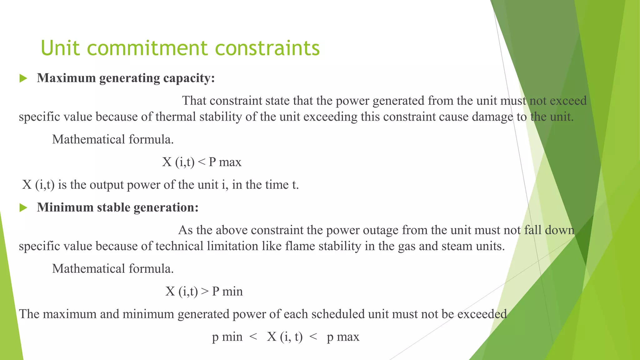 Unit commitment constraints
 Maximum generating capacity:
That constraint state that the power generated from the unit must not exceed
specific value because of thermal stability of the unit exceeding this constraint cause damage to the unit.
Mathematical formula.
X (i,t) < P max
X (i,t) is the output power of the unit i, in the time t.
 Minimum stable generation:
As the above constraint the power outage from the unit must not fall down
specific value because of technical limitation like flame stability in the gas and steam units.
Mathematical formula.
X (i,t) > P min
The maximum and minimum generated power of each scheduled unit must not be exceeded
p min < X (i, t) < p max
 