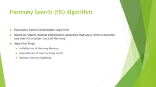 Harmony Search (HS) Algorithm
 Population based metaheuristic Algorithm
 Based on natural musical performance processes that occur when a musician
searches for a better state of Harmony
 Algorithm Steps
 Initialization of Harmony Memory
 Improvisation of new Harmony vector
 Harmony Memory Updating
 