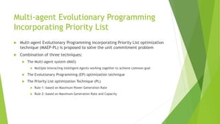 Multi-agent Evolutionary Programming
Incorporating Priority List
 Multi-agent Evolutionary Programming incorporating Priority List optimization
technique (MAEP-PL) is proposed to solve the unit commitment problem
 Combination of three techniques:
 The Multi-agent system (MAS)
 Multiple Interacting Intelligent Agents working together to achieve common goal
 The Evolutionary Programming (EP) optimization technique
 The Priority List optimization Technique (PL)
 Rule 1: based on Maximum Power Generation Rate
 Rule 2: based on Maximum Generation Rate and Capacity
 