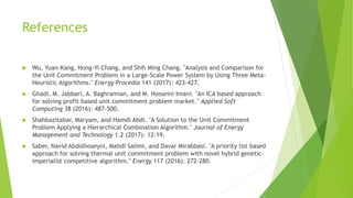References
 Wu, Yuan-Kang, Hong-Yi Chang, and Shih Ming Chang. "Analysis and Comparison for
the Unit Commitment Problem in a Large-Scale Power System by Using Three Meta-
Heuristic Algorithms." Energy Procedia 141 (2017): 423-427.
 Ghadi, M. Jabbari, A. Baghramian, and M. Hosseini Imani. "An ICA based approach
for solving profit based unit commitment problem market." Applied Soft
Computing 38 (2016): 487-500.
 Shahbazitabar, Maryam, and Hamdi Abdi. "A Solution to the Unit Commitment
Problem Applying a Hierarchical Combination Algorithm." Journal of Energy
Management and Technology 1.2 (2017): 12-19.
 Saber, Navid Abdolhoseyni, Mahdi Salimi, and Davar Mirabbasi. "A priority list based
approach for solving thermal unit commitment problem with novel hybrid genetic-
imperialist competitive algorithm." Energy 117 (2016): 272-280.
 