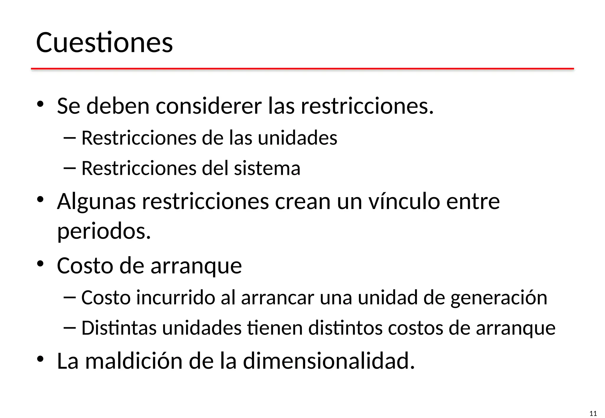 11
Cuestiones
• Se deben considerer las restricciones.
– Restricciones de las unidades
– Restricciones del sistema
• Algunas restricciones crean un vínculo entre
periodos.
• Costo de arranque
– Costo incurrido al arrancar una unidad de generación
– Distintas unidades tienen distintos costos de arranque
• La maldición de la dimensionalidad.
 