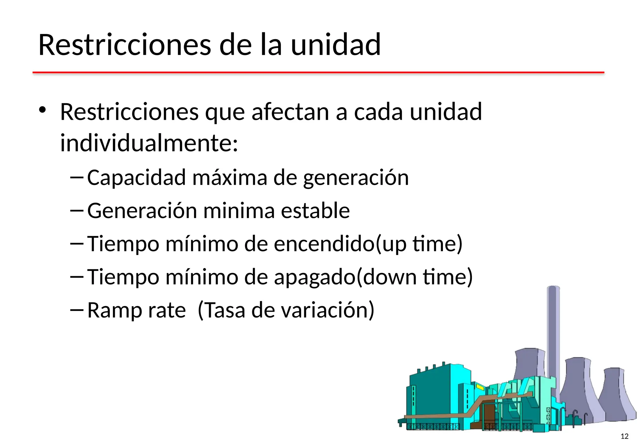 12
Restricciones de la unidad
• Restricciones que afectan a cada unidad
individualmente:
– Capacidad máxima de generación
– Generación minima estable
– Tiempo mínimo de encendido(up time)
– Tiempo mínimo de apagado(down time)
– Ramp rate (Tasa de variación)
 