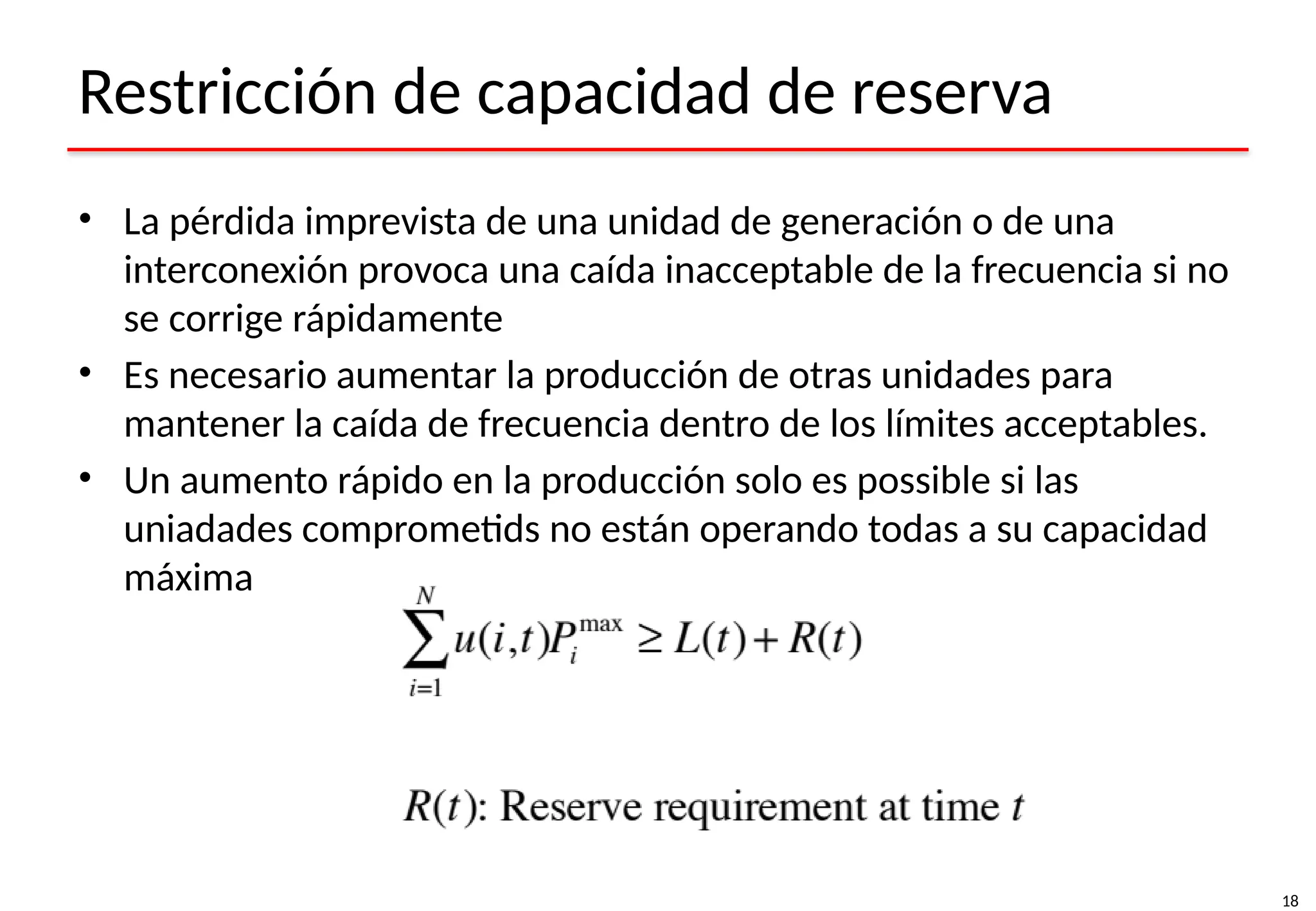 18
Restricción de capacidad de reserva
• La pérdida imprevista de una unidad de generación o de una
interconexión provoca una caída inacceptable de la frecuencia si no
se corrige rápidamente
• Es necesario aumentar la producción de otras unidades para
mantener la caída de frecuencia dentro de los límites acceptables.
• Un aumento rápido en la producción solo es possible si las
uniadades comprometids no están operando todas a su capacidad
máxima
 