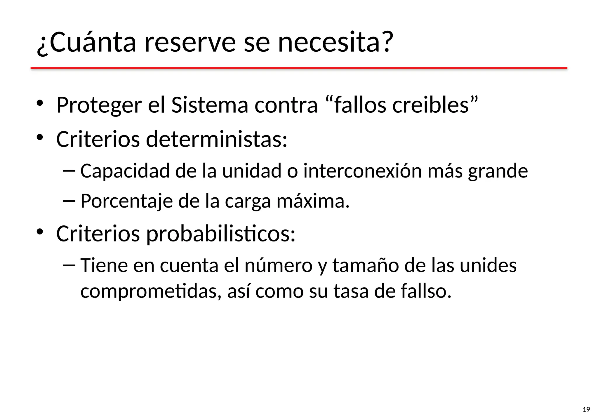19
¿Cuánta reserve se necesita?
• Proteger el Sistema contra “fallos creibles”
• Criterios deterministas:
– Capacidad de la unidad o interconexión más grande
– Porcentaje de la carga máxima.
• Criterios probabilisticos:
– Tiene en cuenta el número y tamaño de las unides
comprometidas, así como su tasa de fallso.
 