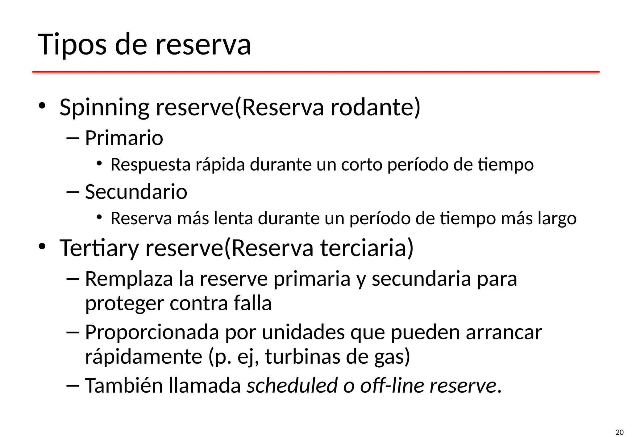 20
Tipos de reserva
• Spinning reserve(Reserva rodante)
– Primario
• Respuesta rápida durante un corto período de tiempo
– Secundario
• Reserva más lenta durante un período de tiempo más largo
• Tertiary reserve(Reserva terciaria)
– Remplaza la reserve primaria y secundaria para
proteger contra falla
– Proporcionada por unidades que pueden arrancar
rápidamente (p. ej, turbinas de gas)
– También llamada scheduled o off-line reserve.
 