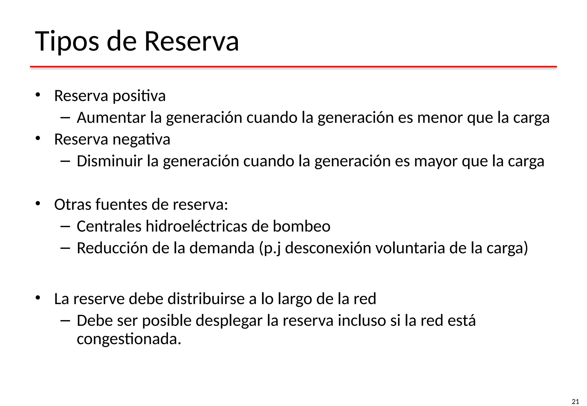 21
Tipos de Reserva
• Reserva positiva
– Aumentar la generación cuando la generación es menor que la carga
• Reserva negativa
– Disminuir la generación cuando la generación es mayor que la carga
• Otras fuentes de reserva:
– Centrales hidroeléctricas de bombeo
– Reducción de la demanda (p.j desconexión voluntaria de la carga)
• La reserve debe distribuirse a lo largo de la red
– Debe ser posible desplegar la reserva incluso si la red está
congestionada.
 