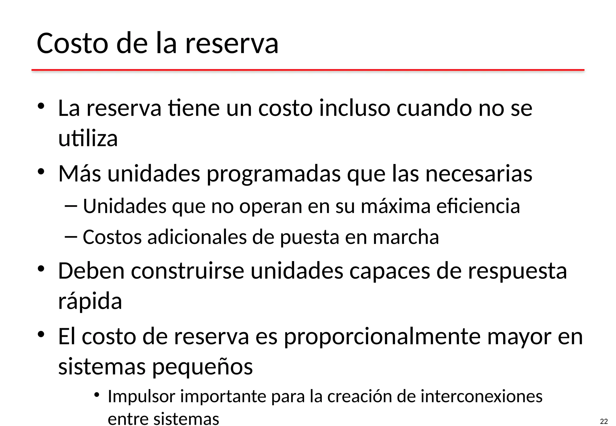 22
Costo de la reserva
• La reserva tiene un costo incluso cuando no se
utiliza
• Más unidades programadas que las necesarias
– Unidades que no operan en su máxima eficiencia
– Costos adicionales de puesta en marcha
• Deben construirse unidades capaces de respuesta
rápida
• El costo de reserva es proporcionalmente mayor en
sistemas pequeños
• Impulsor importante para la creación de interconexiones
entre sistemas
 