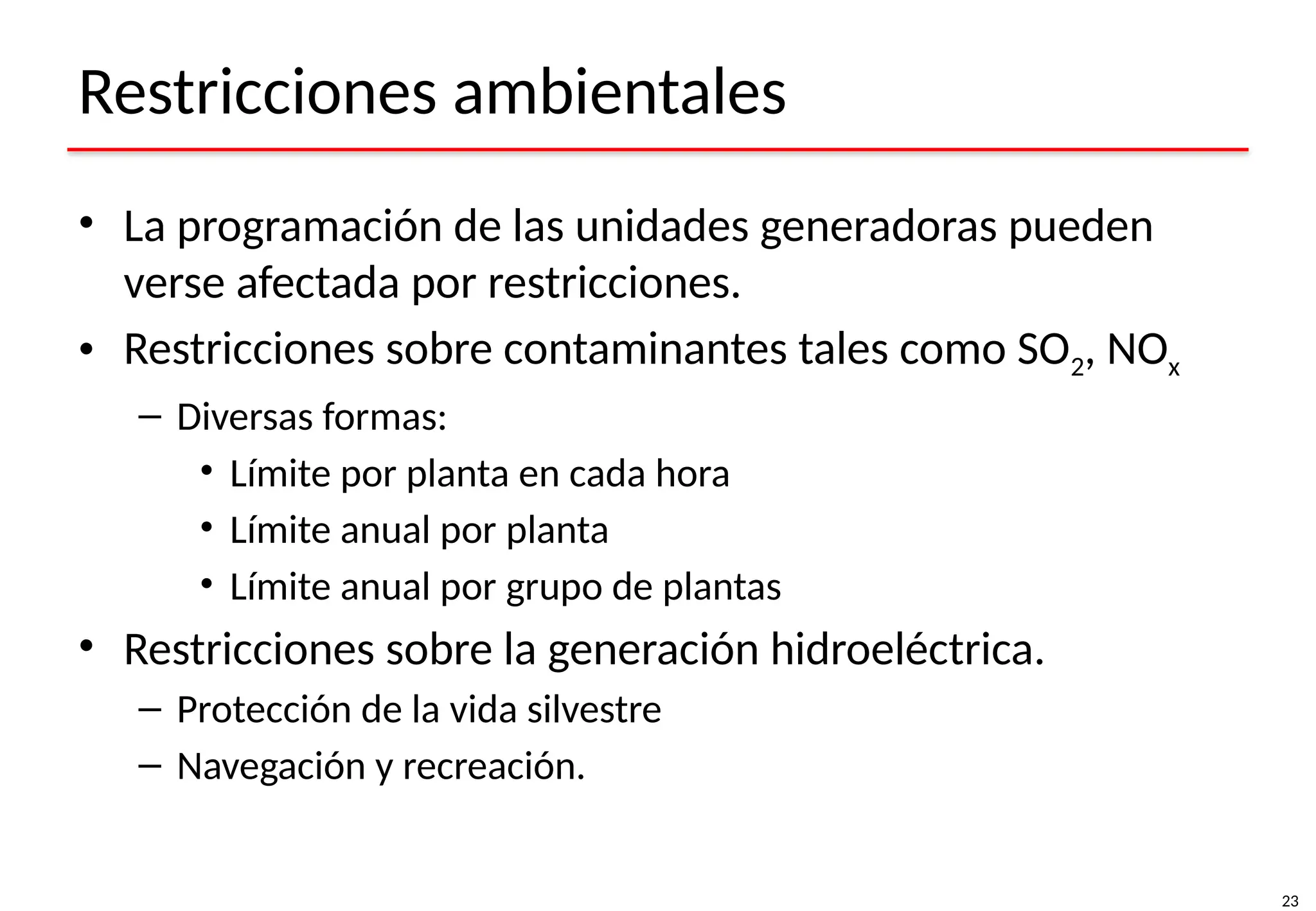 23
Restricciones ambientales
• La programación de las unidades generadoras pueden
verse afectada por restricciones.
• Restricciones sobre contaminantes tales como SO2, NOx
– Diversas formas:
• Límite por planta en cada hora
• Límite anual por planta
• Límite anual por grupo de plantas
• Restricciones sobre la generación hidroeléctrica.
– Protección de la vida silvestre
– Navegación y recreación.
 