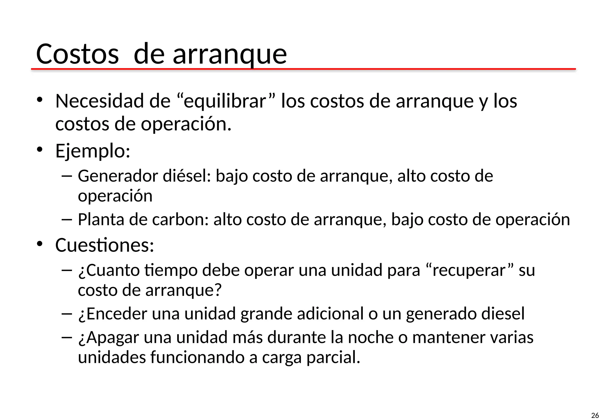 26
Costos de arranque
• Necesidad de “equilibrar” los costos de arranque y los
costos de operación.
• Ejemplo:
– Generador diésel: bajo costo de arranque, alto costo de
operación
– Planta de carbon: alto costo de arranque, bajo costo de operación
• Cuestiones:
– ¿Cuanto tiempo debe operar una unidad para “recuperar” su
costo de arranque?
– ¿Enceder una unidad grande adicional o un generado diesel
– ¿Apagar una unidad más durante la noche o mantener varias
unidades funcionando a carga parcial.
 