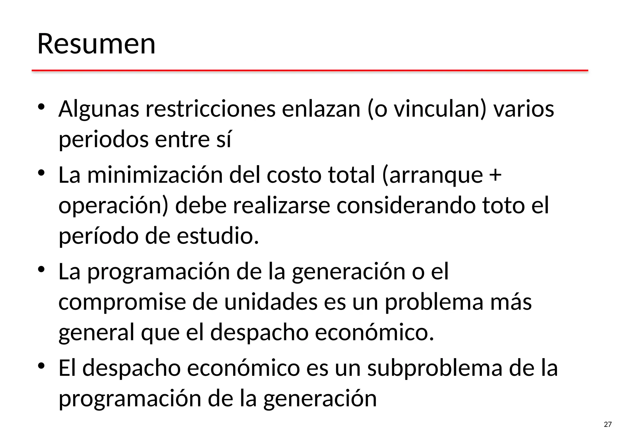 27
Resumen
• Algunas restricciones enlazan (o vinculan) varios
periodos entre sí
• La minimización del costo total (arranque +
operación) debe realizarse considerando toto el
período de estudio.
• La programación de la generación o el
compromise de unidades es un problema más
general que el despacho económico.
• El despacho económico es un subproblema de la
programación de la generación
 