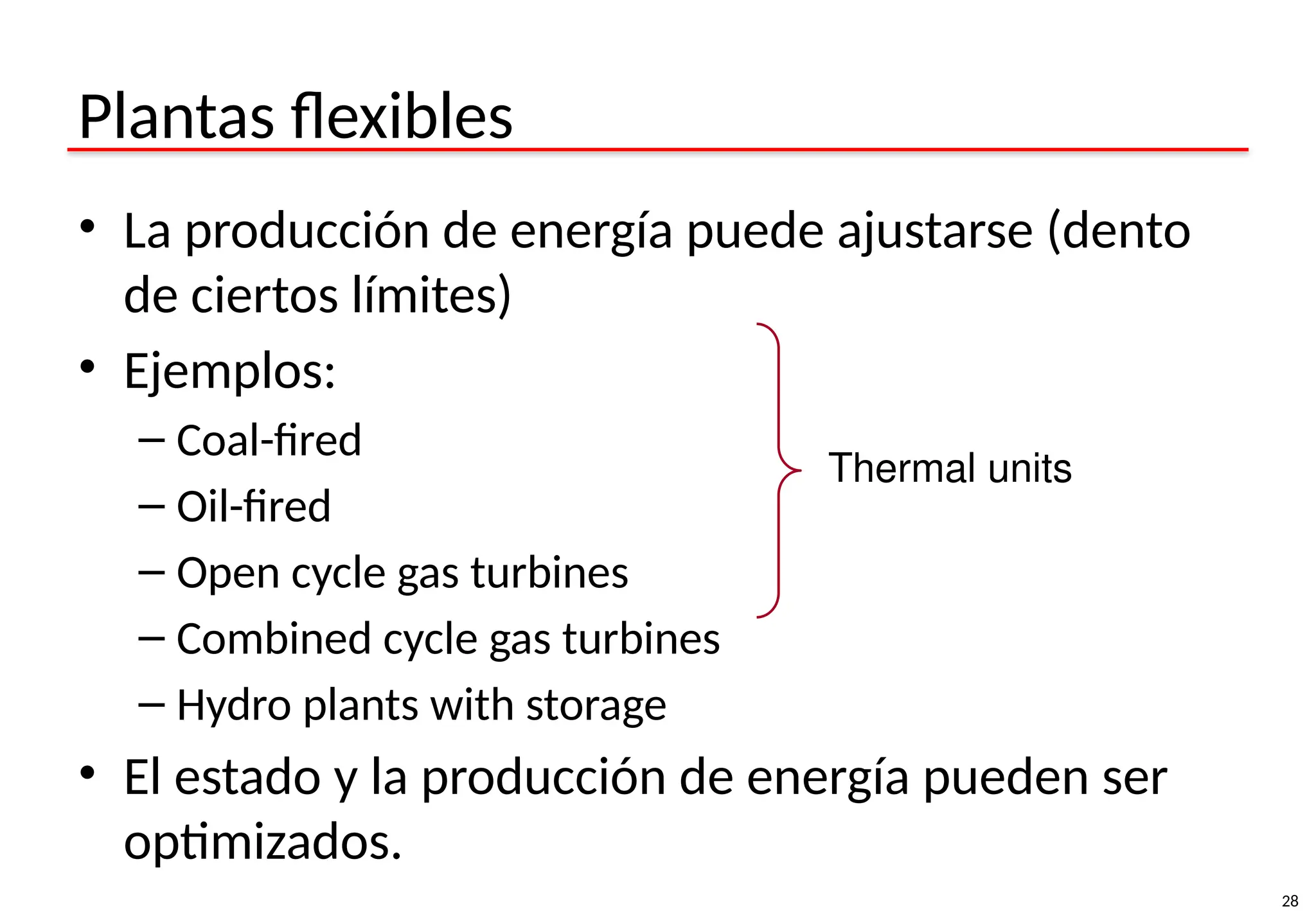 28
Plantas flexibles
• La producción de energía puede ajustarse (dento
de ciertos límites)
• Ejemplos:
– Coal-fired
– Oil-fired
– Open cycle gas turbines
– Combined cycle gas turbines
– Hydro plants with storage
• El estado y la producción de energía pueden ser
optimizados.
Thermal units
 