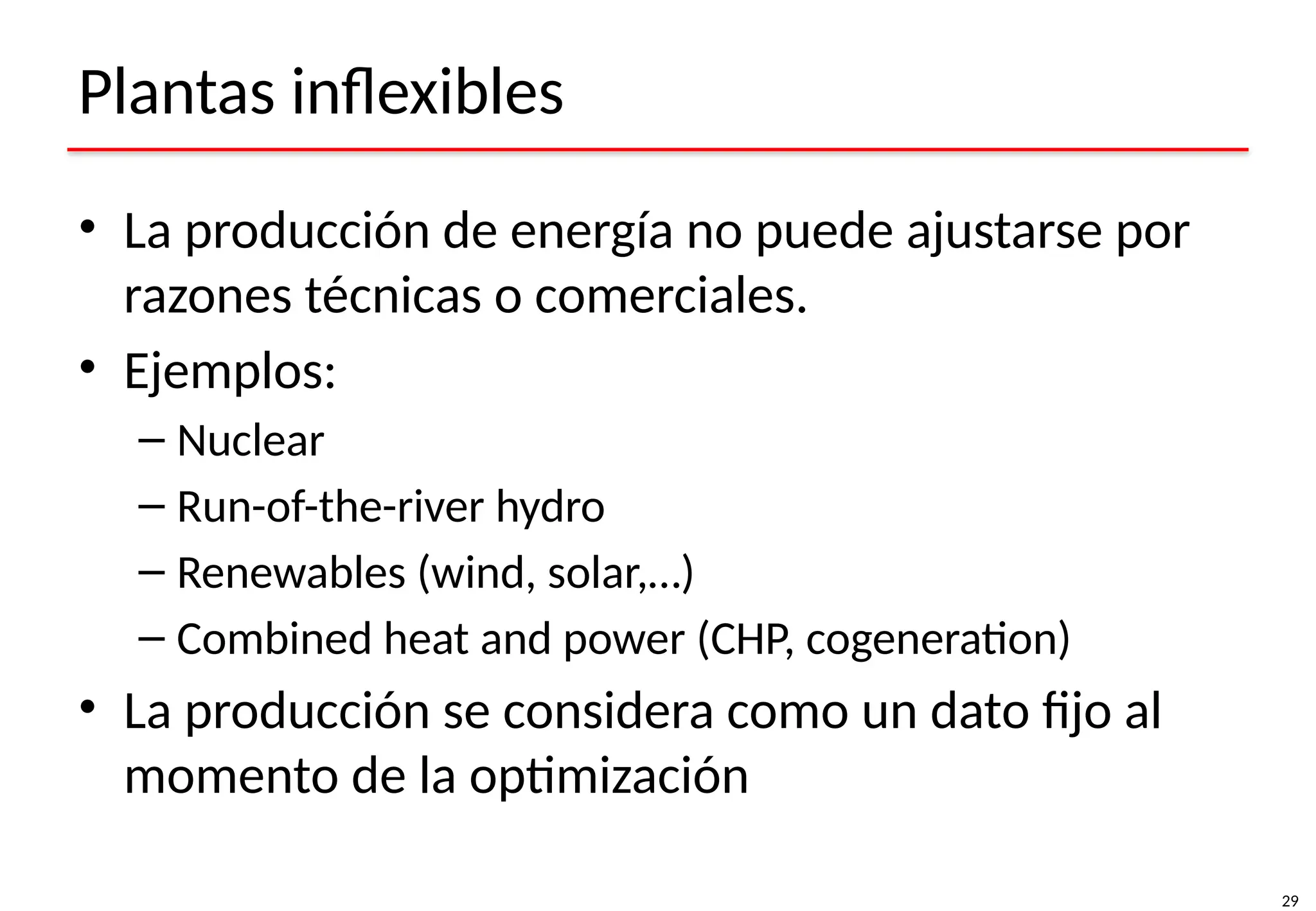 29
Plantas inflexibles
• La producción de energía no puede ajustarse por
razones técnicas o comerciales.
• Ejemplos:
– Nuclear
– Run-of-the-river hydro
– Renewables (wind, solar,…)
– Combined heat and power (CHP, cogeneration)
• La producción se considera como un dato fijo al
momento de la optimización
 