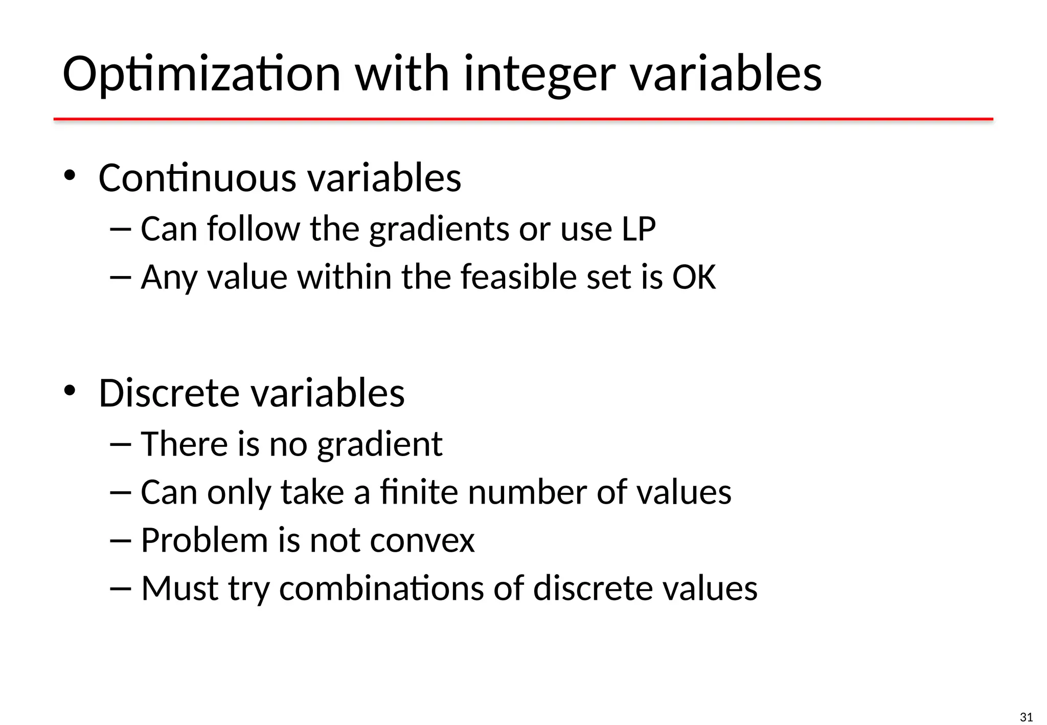 31
Optimization with integer variables
• Continuous variables
– Can follow the gradients or use LP
– Any value within the feasible set is OK
• Discrete variables
– There is no gradient
– Can only take a finite number of values
– Problem is not convex
– Must try combinations of discrete values
 