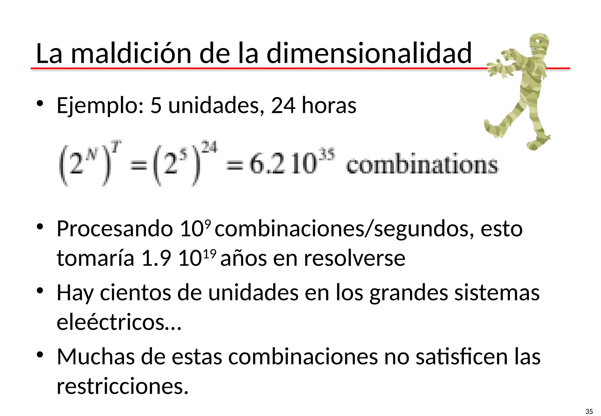 35
La maldición de la dimensionalidad
• Ejemplo: 5 unidades, 24 horas
• Procesando 109
combinaciones/segundos, esto
tomaría 1.9 1019
años en resolverse
• Hay cientos de unidades en los grandes sistemas
eleéctricos…
• Muchas de estas combinaciones no satisficen las
restricciones.
 