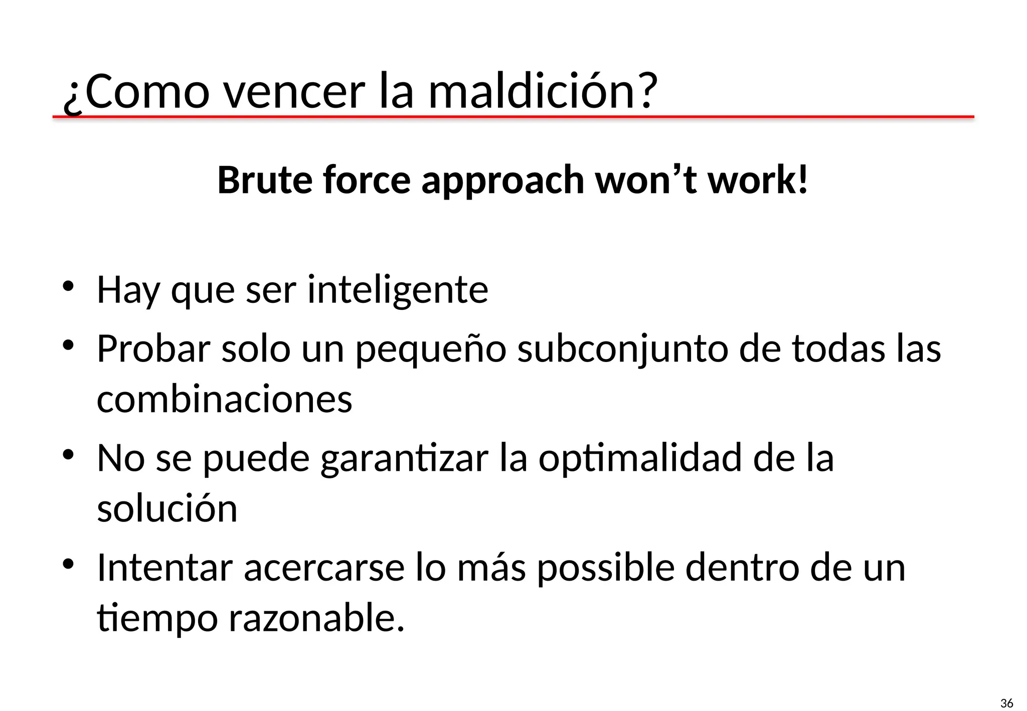 36
¿Como vencer la maldición?
Brute force approach won’t work!
• Hay que ser inteligente
• Probar solo un pequeño subconjunto de todas las
combinaciones
• No se puede garantizar la optimalidad de la
solución
• Intentar acercarse lo más possible dentro de un
tiempo razonable.
 