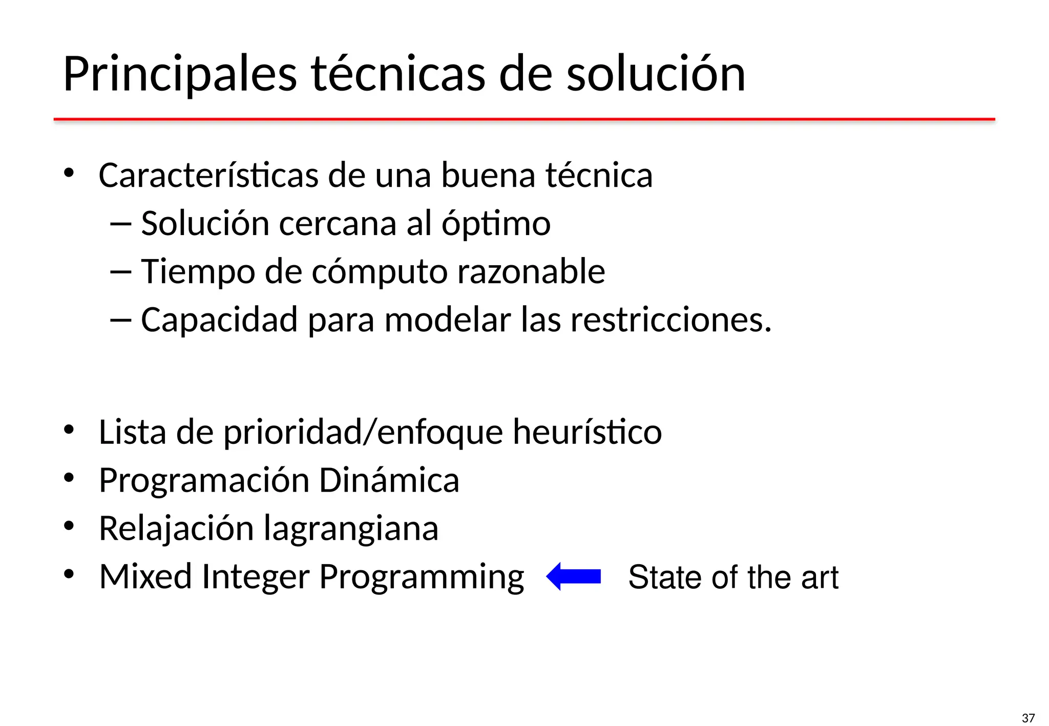 37
Principales técnicas de solución
• Características de una buena técnica
– Solución cercana al óptimo
– Tiempo de cómputo razonable
– Capacidad para modelar las restricciones.
• Lista de prioridad/enfoque heurístico
• Programación Dinámica
• Relajación lagrangiana
• Mixed Integer Programming State of the art
 