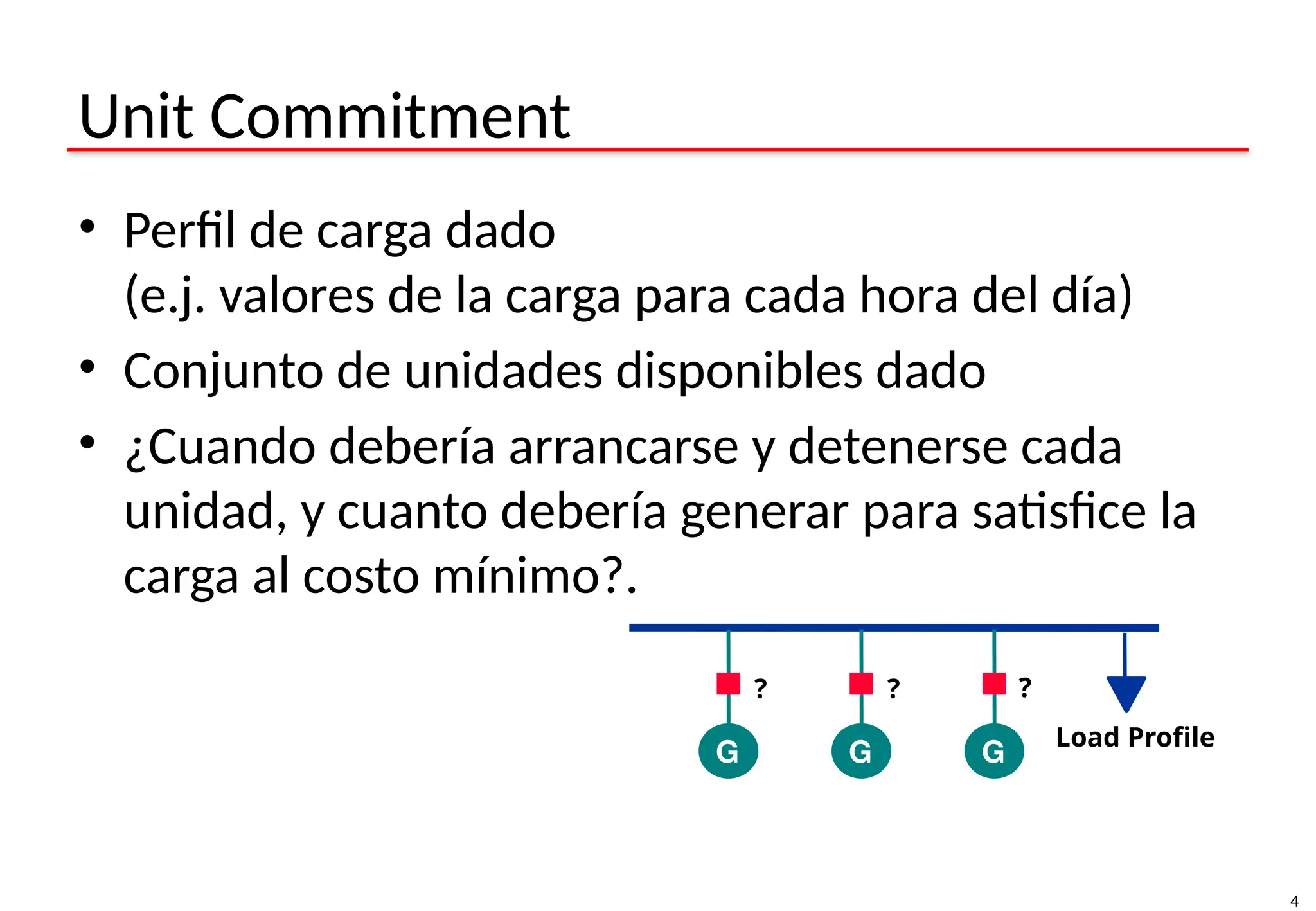 4
Unit Commitment
• Perfil de carga dado
(e.j. valores de la carga para cada hora del día)
• Conjunto de unidades disponibles dado
• ¿Cuando debería arrancarse y detenerse cada
unidad, y cuanto debería generar para satisfice la
carga al costo mínimo?.
G G G
Load Profile
? ? ?
 