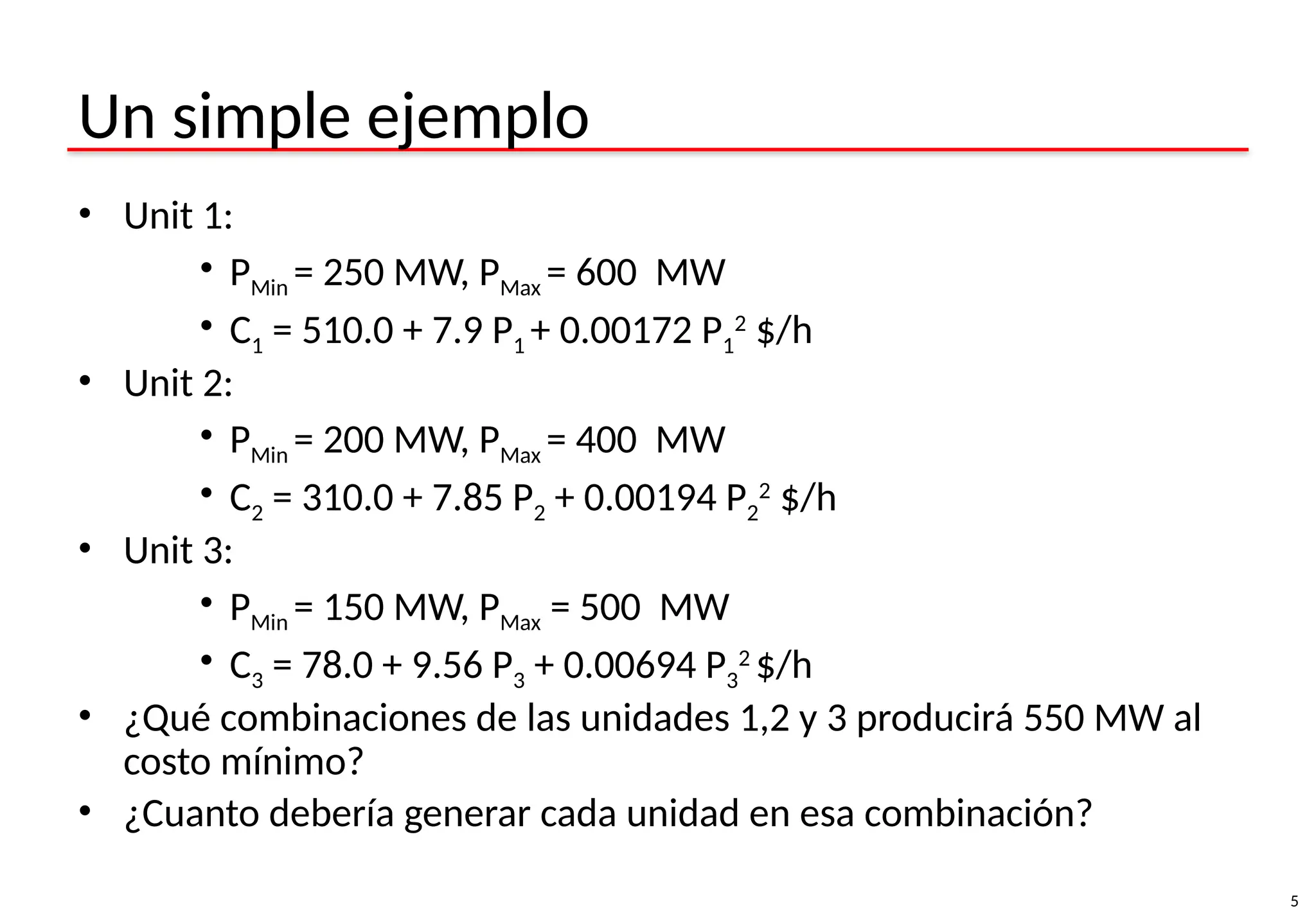 5
Un simple ejemplo
• Unit 1:
• PMin = 250 MW, PMax = 600 MW
• C1 = 510.0 + 7.9 P1 + 0.00172 P1
2
$/h
• Unit 2:
• PMin = 200 MW, PMax = 400 MW
• C2 = 310.0 + 7.85 P2 + 0.00194 P2
2
$/h
• Unit 3:
• PMin = 150 MW, PMax = 500 MW
• C3 = 78.0 + 9.56 P3 + 0.00694 P3
2
$/h
• ¿Qué combinaciones de las unidades 1,2 y 3 producirá 550 MW al
costo mínimo?
• ¿Cuanto debería generar cada unidad en esa combinación?
 
