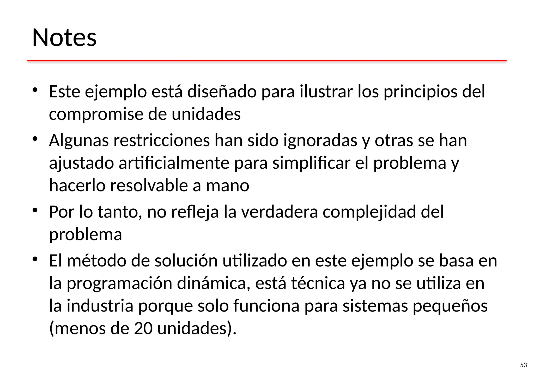 53
Notes
• Este ejemplo está diseñado para ilustrar los principios del
compromise de unidades
• Algunas restricciones han sido ignoradas y otras se han
ajustado artificialmente para simplificar el problema y
hacerlo resolvable a mano
• Por lo tanto, no refleja la verdadera complejidad del
problema
• El método de solución utilizado en este ejemplo se basa en
la programación dinámica, está técnica ya no se utiliza en
la industria porque solo funciona para sistemas pequeños
(menos de 20 unidades).
 