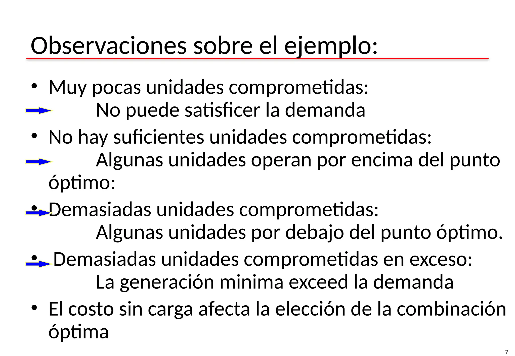 7
Observaciones sobre el ejemplo:
• Muy pocas unidades comprometidas:
No puede satisficer la demanda
• No hay suficientes unidades comprometidas:
Algunas unidades operan por encima del punto
óptimo:
• Demasiadas unidades comprometidas:
Algunas unidades por debajo del punto óptimo.
• Demasiadas unidades comprometidas en exceso:
La generación minima exceed la demanda
• El costo sin carga afecta la elección de la combinación
óptima
 